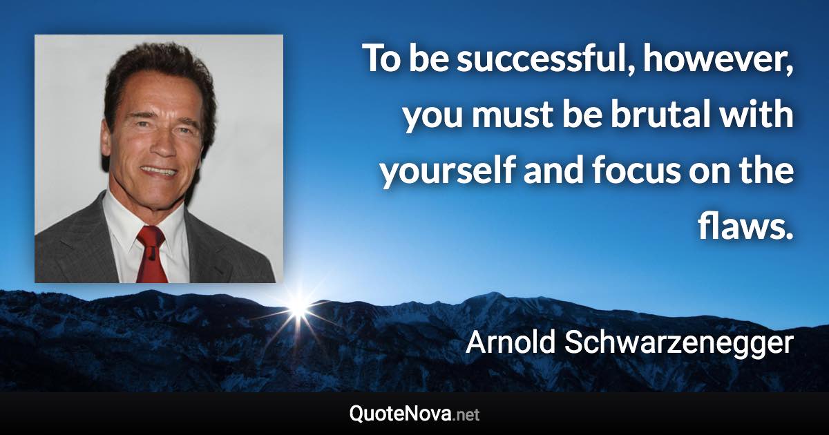 To be successful, however, you must be brutal with yourself and focus on the flaws. - Arnold Schwarzenegger quote