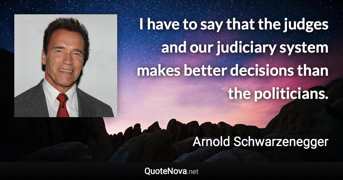 I have to say that the judges and our judiciary system makes better decisions than the politicians. - Arnold Schwarzenegger quote