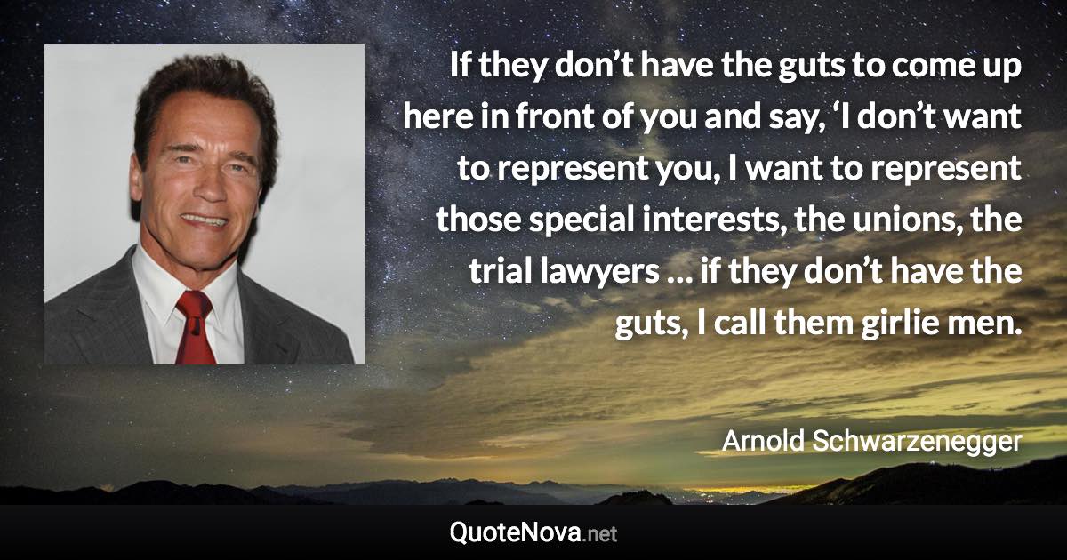 If they don’t have the guts to come up here in front of you and say, ‘I don’t want to represent you, I want to represent those special interests, the unions, the trial lawyers … if they don’t have the guts, I call them girlie men. - Arnold Schwarzenegger quote