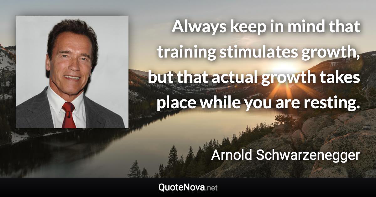 Always keep in mind that training stimulates growth, but that actual growth takes place while you are resting. - Arnold Schwarzenegger quote