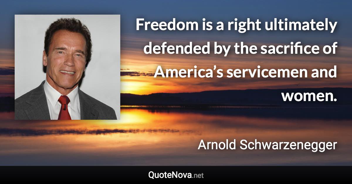 Freedom is a right ultimately defended by the sacrifice of America’s servicemen and women. - Arnold Schwarzenegger quote