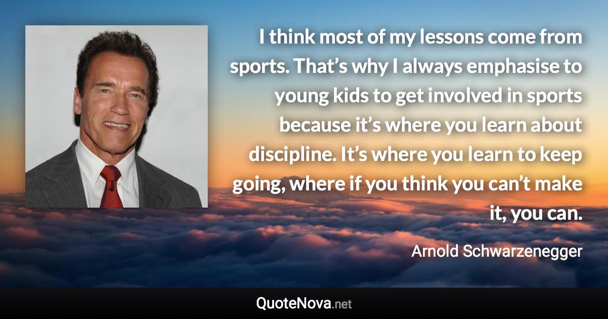 I think most of my lessons come from sports. That’s why I always emphasise to young kids to get involved in sports because it’s where you learn about discipline. It’s where you learn to keep going, where if you think you can’t make it, you can. - Arnold Schwarzenegger quote