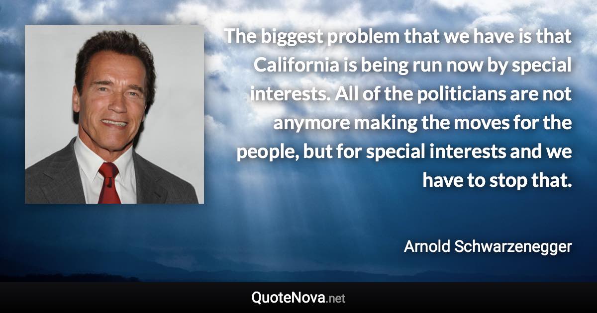 The biggest problem that we have is that California is being run now by special interests. All of the politicians are not anymore making the moves for the people, but for special interests and we have to stop that. - Arnold Schwarzenegger quote