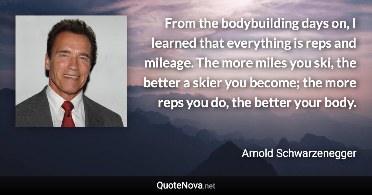 From the bodybuilding days on, I learned that everything is reps and mileage. The more miles you ski, the better a skier you become; the more reps you do, the better your body. - Arnold Schwarzenegger quote