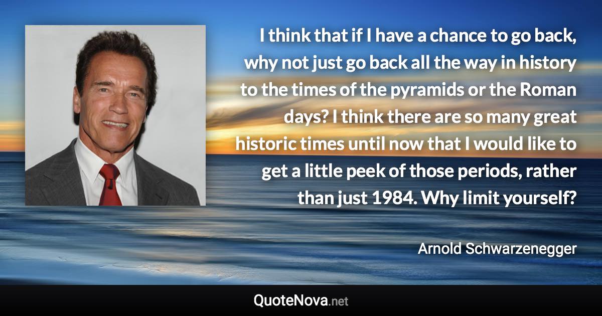 I think that if I have a chance to go back, why not just go back all the way in history to the times of the pyramids or the Roman days? I think there are so many great historic times until now that I would like to get a little peek of those periods, rather than just 1984. Why limit yourself? - Arnold Schwarzenegger quote