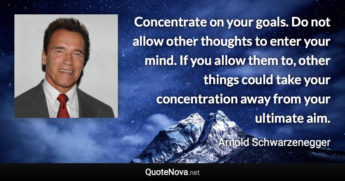 Concentrate on your goals. Do not allow other thoughts to enter your mind. If you allow them to, other things could take your concentration away from your ultimate aim. - Arnold Schwarzenegger quote