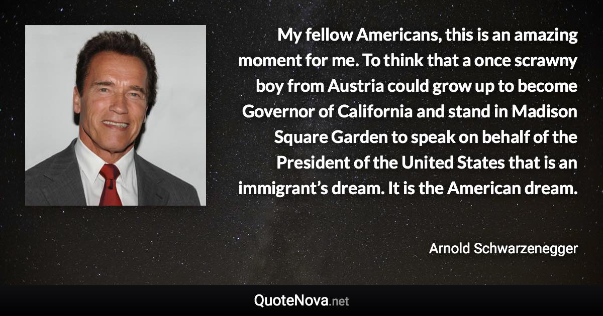 My fellow Americans, this is an amazing moment for me. To think that a once scrawny boy from Austria could grow up to become Governor of California and stand in Madison Square Garden to speak on behalf of the President of the United States that is an immigrant’s dream. It is the American dream. - Arnold Schwarzenegger quote