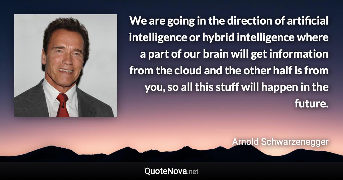 We are going in the direction of artificial intelligence or hybrid intelligence where a part of our brain will get information from the cloud and the other half is from you, so all this stuff will happen in the future. - Arnold Schwarzenegger quote