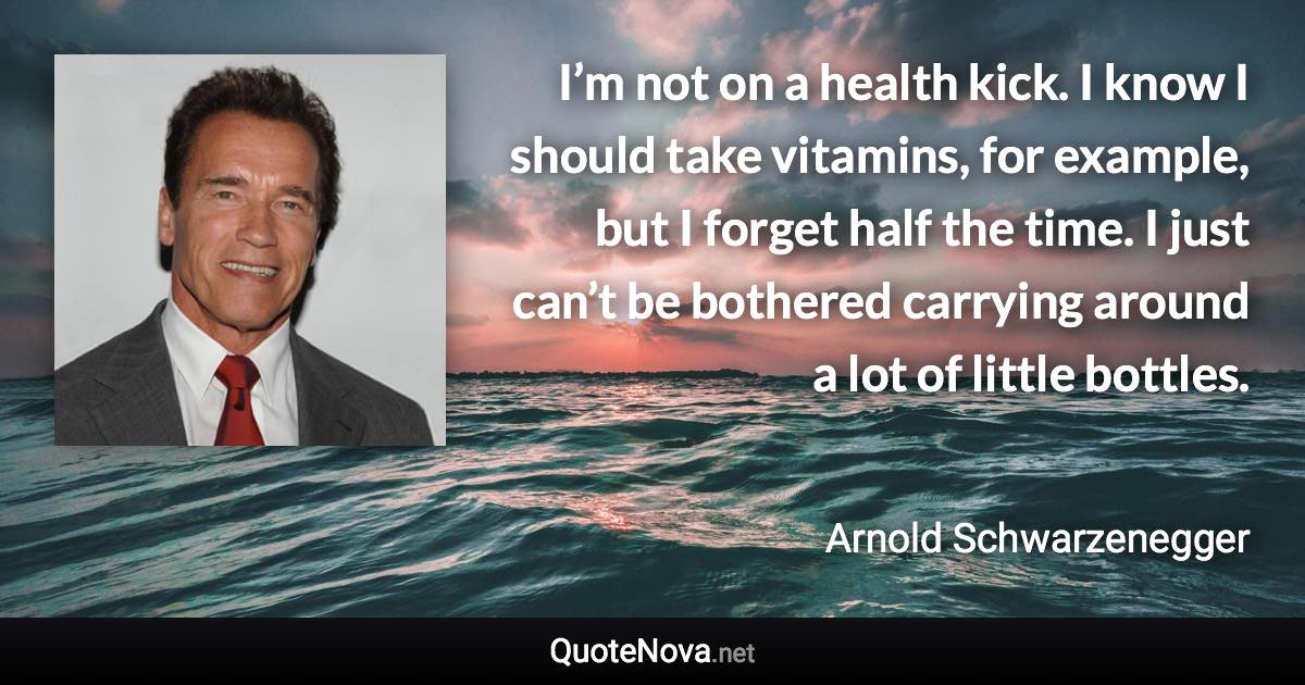 I’m not on a health kick. I know I should take vitamins, for example, but I forget half the time. I just can’t be bothered carrying around a lot of little bottles. - Arnold Schwarzenegger quote