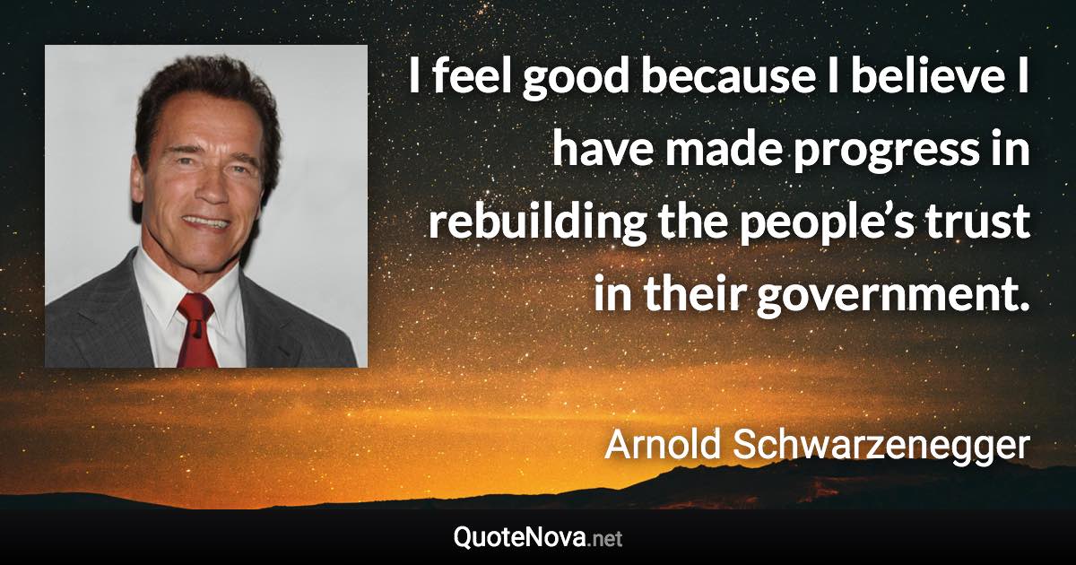 I feel good because I believe I have made progress in rebuilding the people’s trust in their government. - Arnold Schwarzenegger quote