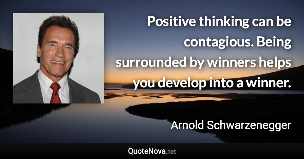 Positive thinking can be contagious. Being surrounded by winners helps you develop into a winner. - Arnold Schwarzenegger quote