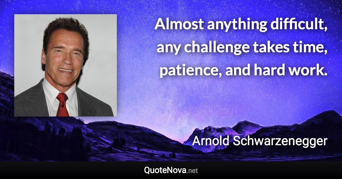 Almost anything difficult, any challenge takes time, patience, and hard work. - Arnold Schwarzenegger quote