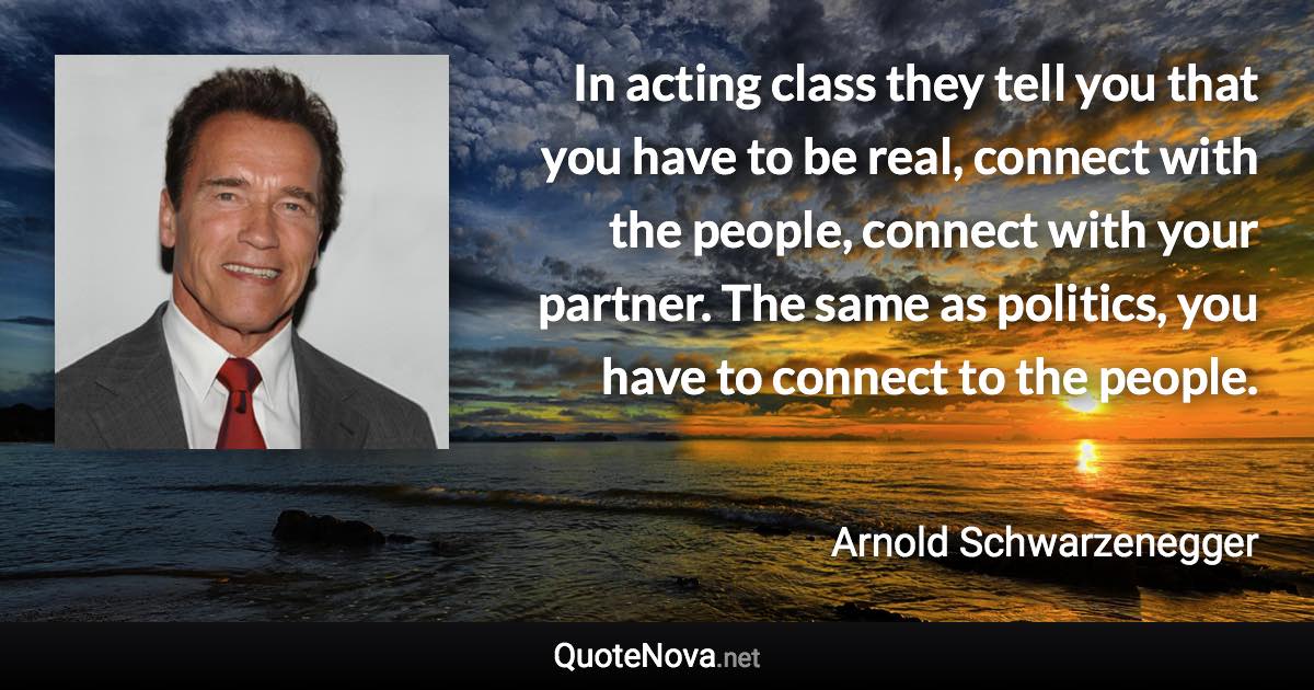 In acting class they tell you that you have to be real, connect with the people, connect with your partner. The same as politics, you have to connect to the people. - Arnold Schwarzenegger quote