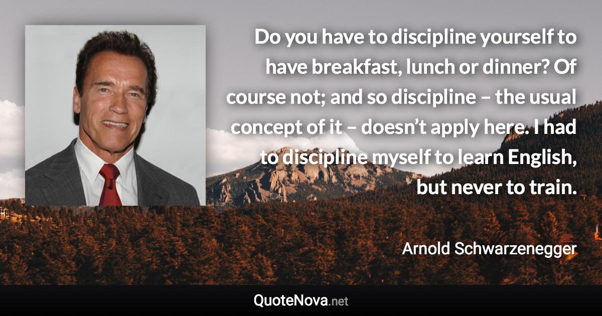 Do you have to discipline yourself to have breakfast, lunch or dinner? Of course not; and so discipline – the usual concept of it – doesn’t apply here. I had to discipline myself to learn English, but never to train. - Arnold Schwarzenegger quote