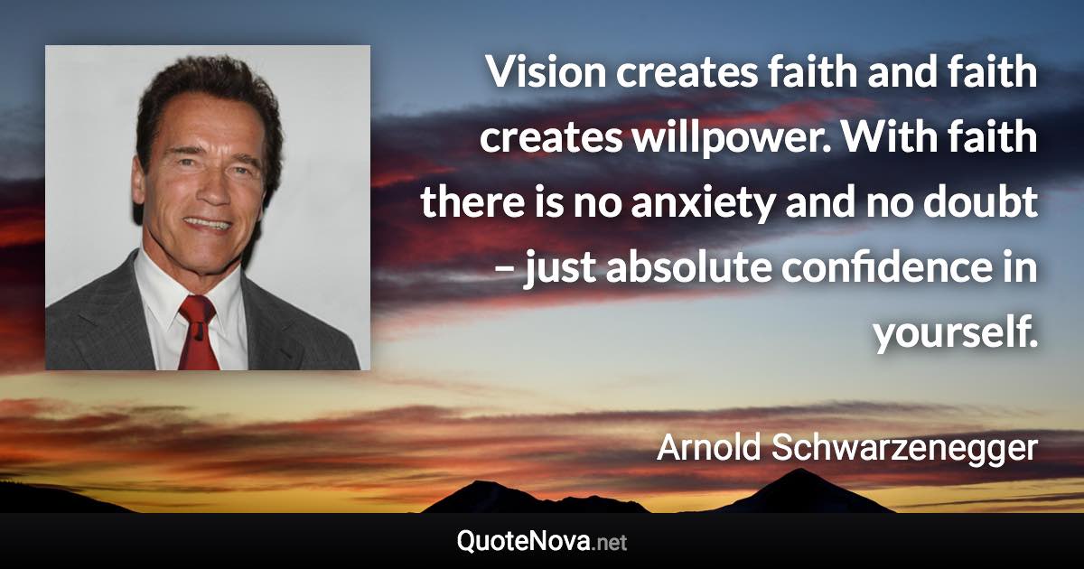 Vision creates faith and faith creates willpower. With faith there is no anxiety and no doubt – just absolute confidence in yourself. - Arnold Schwarzenegger quote