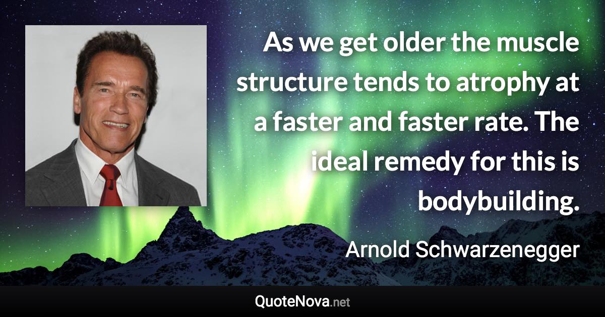 As we get older the muscle structure tends to atrophy at a faster and faster rate. The ideal remedy for this is bodybuilding. - Arnold Schwarzenegger quote