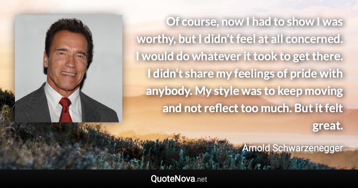 Of course, now I had to show I was worthy, but I didn’t feel at all concerned. I would do whatever it took to get there. I didn’t share my feelings of pride with anybody. My style was to keep moving and not reflect too much. But it felt great. - Arnold Schwarzenegger quote