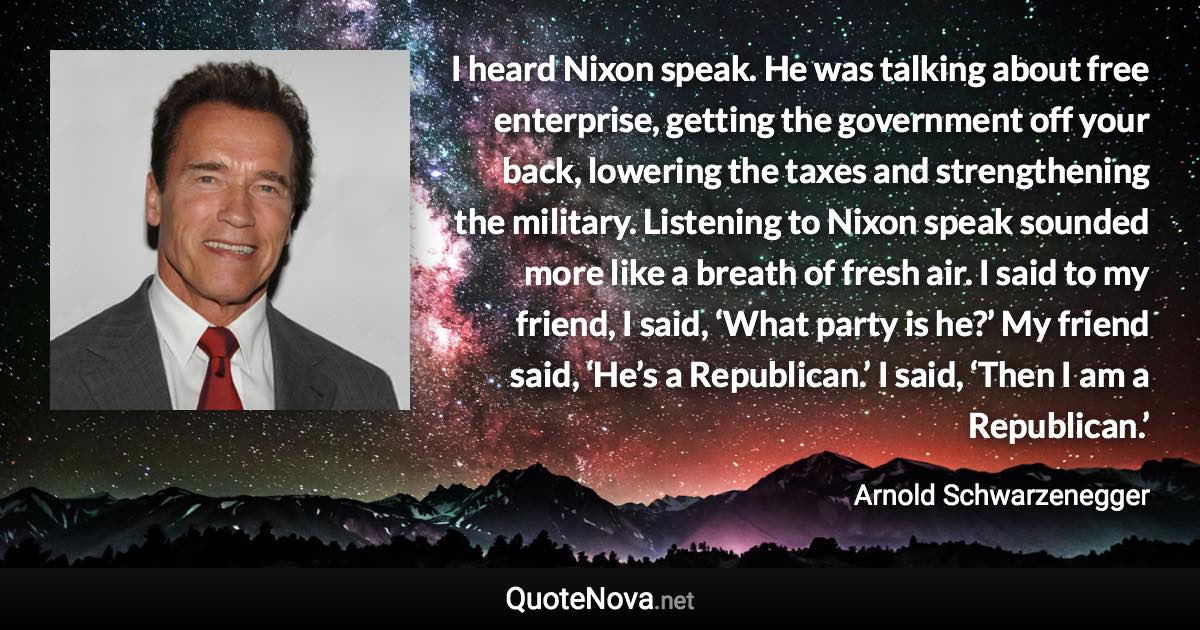 I heard Nixon speak. He was talking about free enterprise, getting the government off your back, lowering the taxes and strengthening the military. Listening to Nixon speak sounded more like a breath of fresh air. I said to my friend, I said, ‘What party is he?’ My friend said, ‘He’s a Republican.’ I said, ‘Then I am a Republican.’ - Arnold Schwarzenegger quote