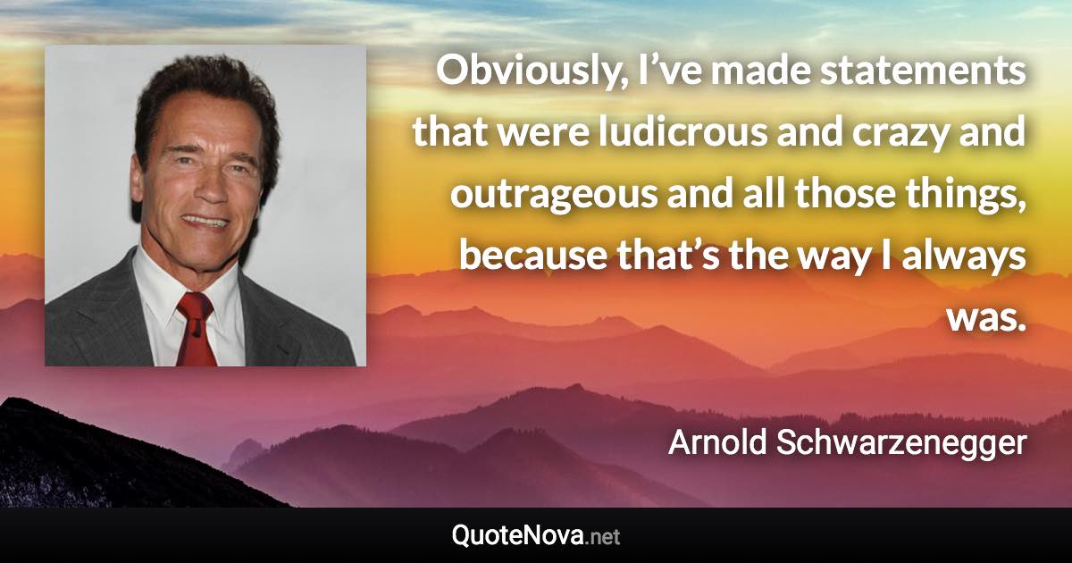 Obviously, I’ve made statements that were ludicrous and crazy and outrageous and all those things, because that’s the way I always was. - Arnold Schwarzenegger quote