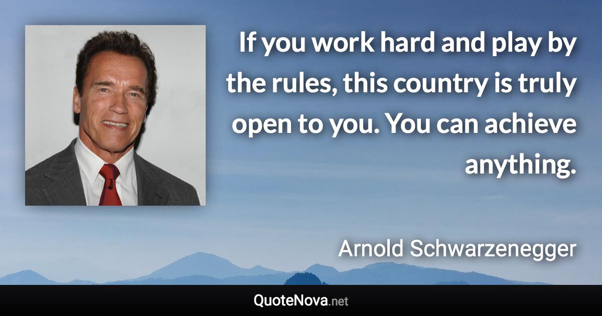 If you work hard and play by the rules, this country is truly open to you. You can achieve anything. - Arnold Schwarzenegger quote