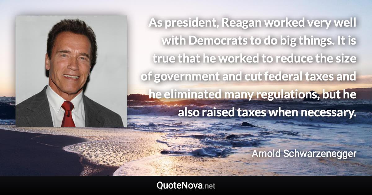 As president, Reagan worked very well with Democrats to do big things. It is true that he worked to reduce the size of government and cut federal taxes and he eliminated many regulations, but he also raised taxes when necessary. - Arnold Schwarzenegger quote