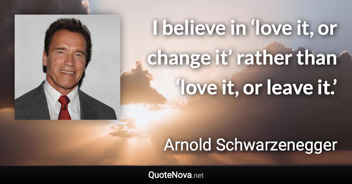 I believe in ‘love it, or change it’ rather than ‘love it, or leave it.’ - Arnold Schwarzenegger quote