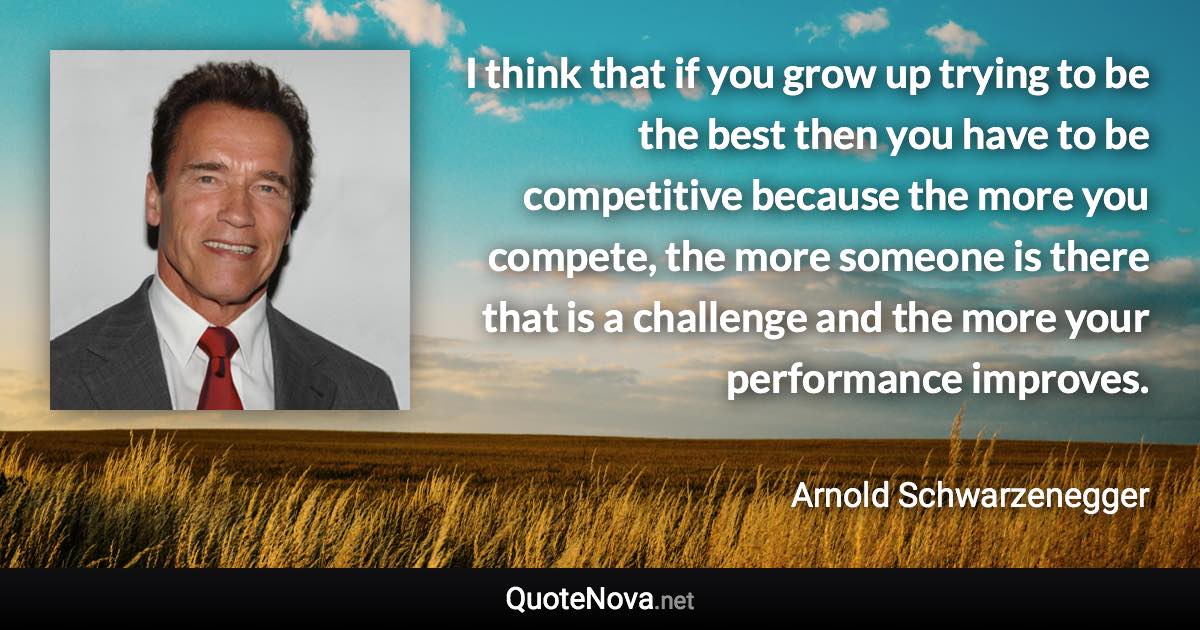 I think that if you grow up trying to be the best then you have to be competitive because the more you compete, the more someone is there that is a challenge and the more your performance improves. - Arnold Schwarzenegger quote