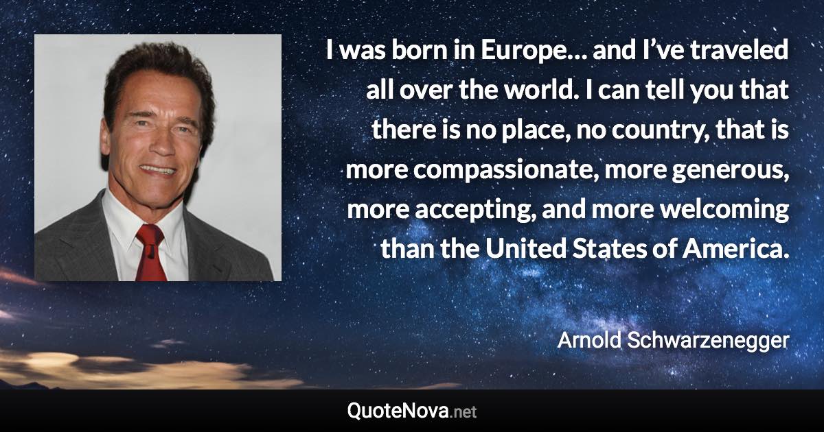 I was born in Europe… and I’ve traveled all over the world. I can tell you that there is no place, no country, that is more compassionate, more generous, more accepting, and more welcoming than the United States of America. - Arnold Schwarzenegger quote