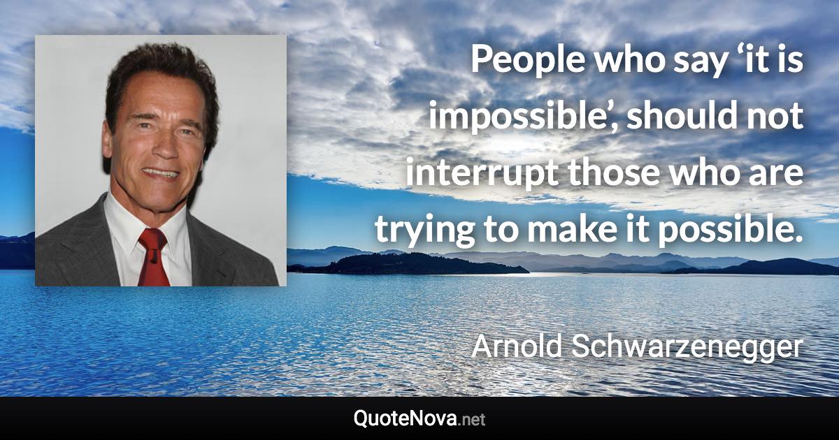 People who say ‘it is impossible’, should not interrupt those who are trying to make it possible. - Arnold Schwarzenegger quote