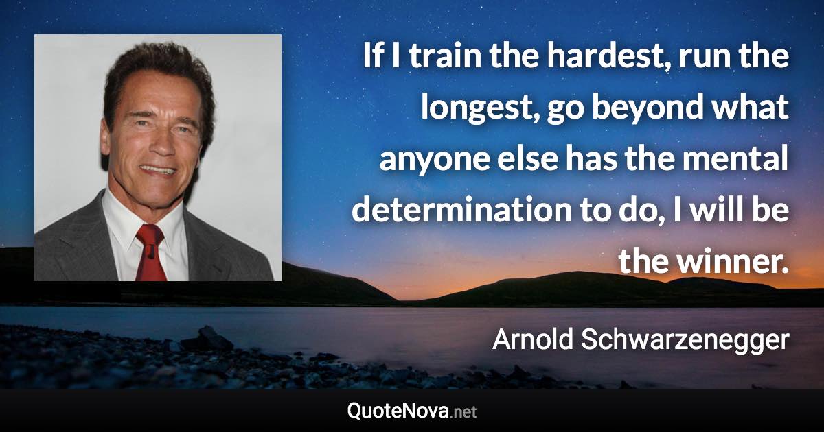 If I train the hardest, run the longest, go beyond what anyone else has the mental determination to do, I will be the winner. - Arnold Schwarzenegger quote