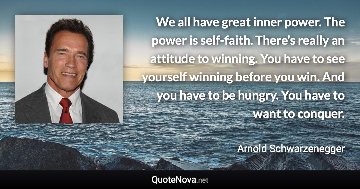 We all have great inner power. The power is self-faith. There’s really an attitude to winning. You have to see yourself winning before you win. And you have to be hungry. You have to want to conquer. - Arnold Schwarzenegger quote