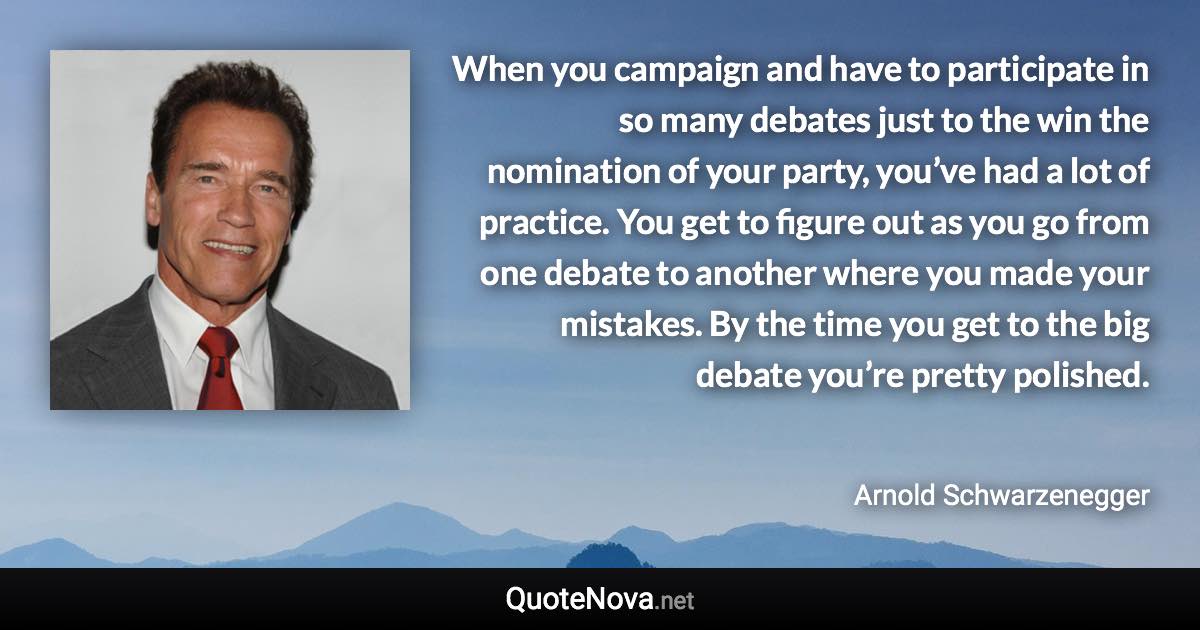 When you campaign and have to participate in so many debates just to the win the nomination of your party, you’ve had a lot of practice. You get to figure out as you go from one debate to another where you made your mistakes. By the time you get to the big debate you’re pretty polished. - Arnold Schwarzenegger quote