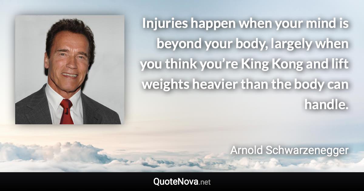 Injuries happen when your mind is beyond your body, largely when you think you’re King Kong and lift weights heavier than the body can handle. - Arnold Schwarzenegger quote