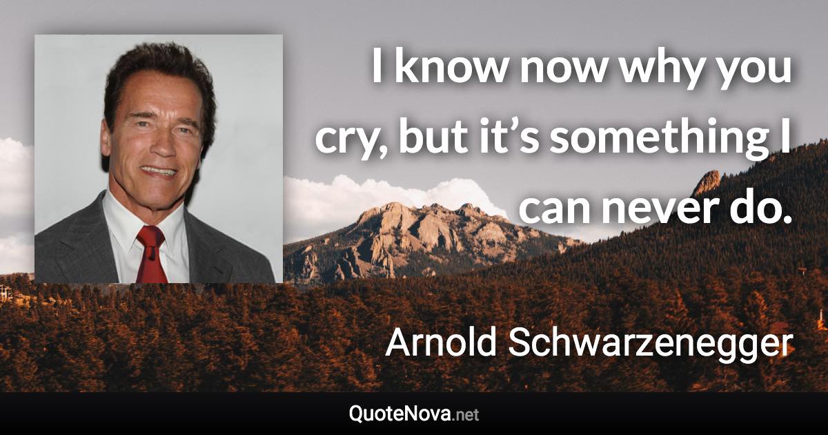 I know now why you cry, but it’s something I can never do. - Arnold Schwarzenegger quote