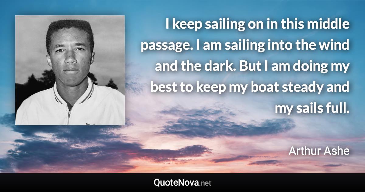 I keep sailing on in this middle passage. I am sailing into the wind and the dark. But I am doing my best to keep my boat steady and my sails full. - Arthur Ashe quote