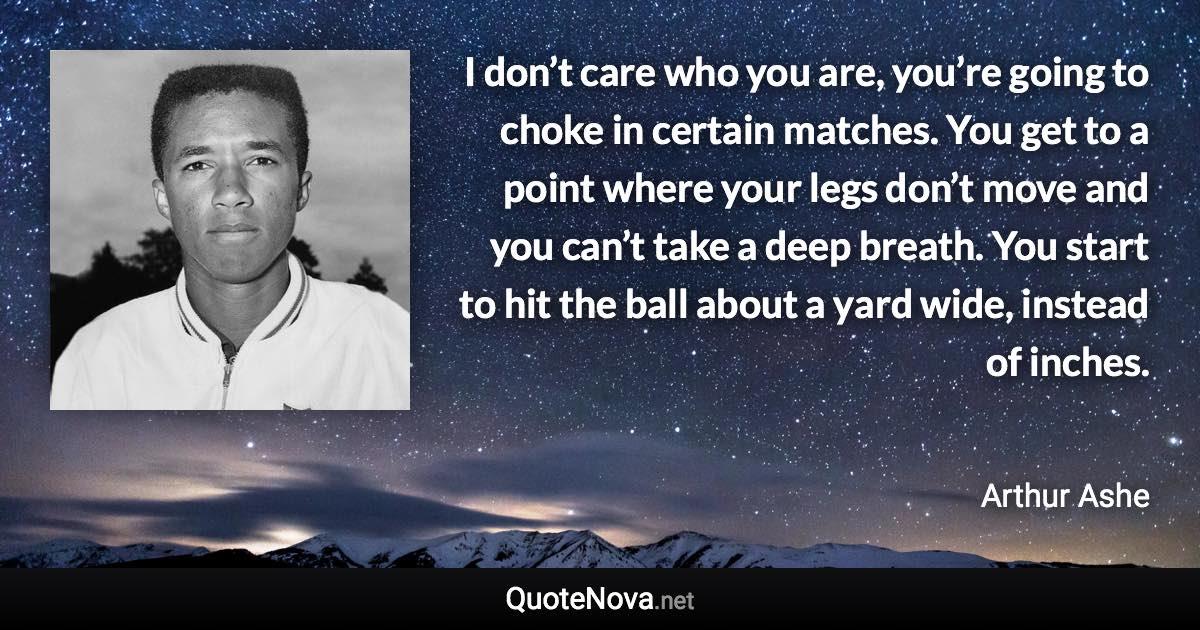 I don’t care who you are, you’re going to choke in certain matches. You get to a point where your legs don’t move and you can’t take a deep breath. You start to hit the ball about a yard wide, instead of inches. - Arthur Ashe quote