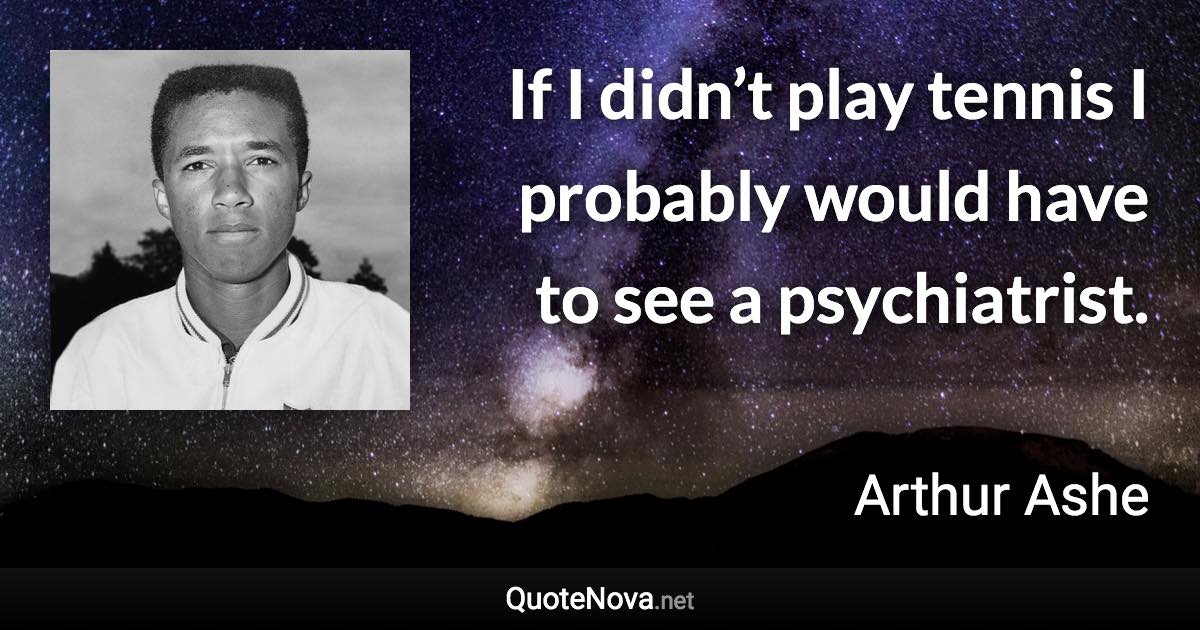 If I didn’t play tennis I probably would have to see a psychiatrist. - Arthur Ashe quote