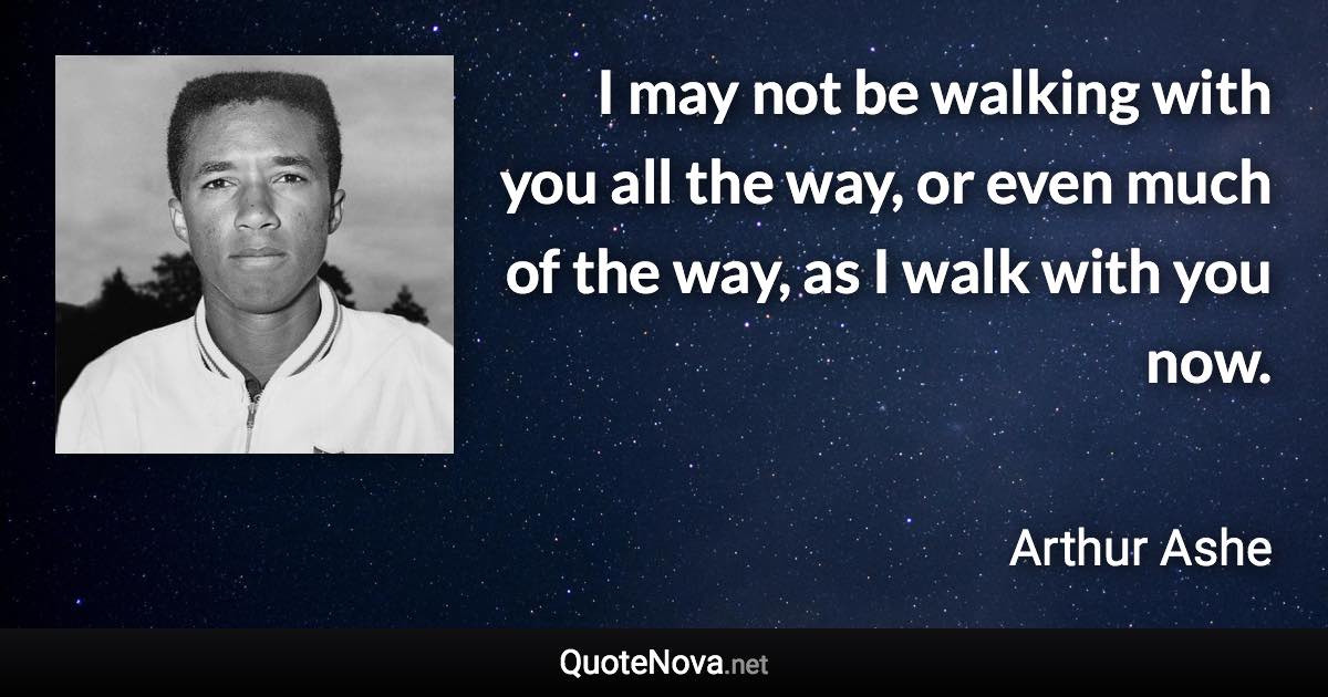 I may not be walking with you all the way, or even much of the way, as I walk with you now. - Arthur Ashe quote