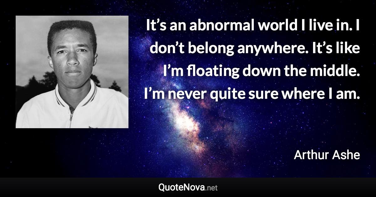 It’s an abnormal world I live in. I don’t belong anywhere. It’s like I’m floating down the middle. I’m never quite sure where I am. - Arthur Ashe quote