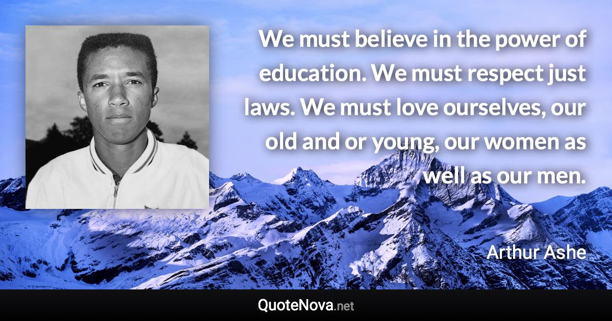 We must believe in the power of education. We must respect just laws. We must love ourselves, our old and or young, our women as well as our men. - Arthur Ashe quote