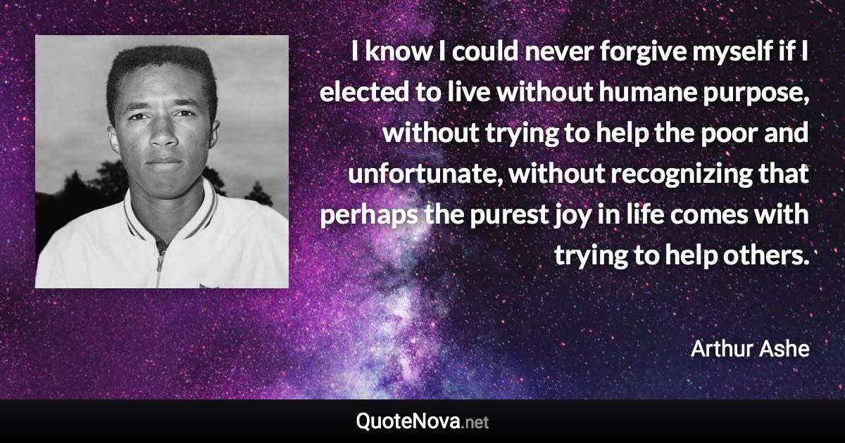I know I could never forgive myself if I elected to live without humane purpose, without trying to help the poor and unfortunate, without recognizing that perhaps the purest joy in life comes with trying to help others. - Arthur Ashe quote