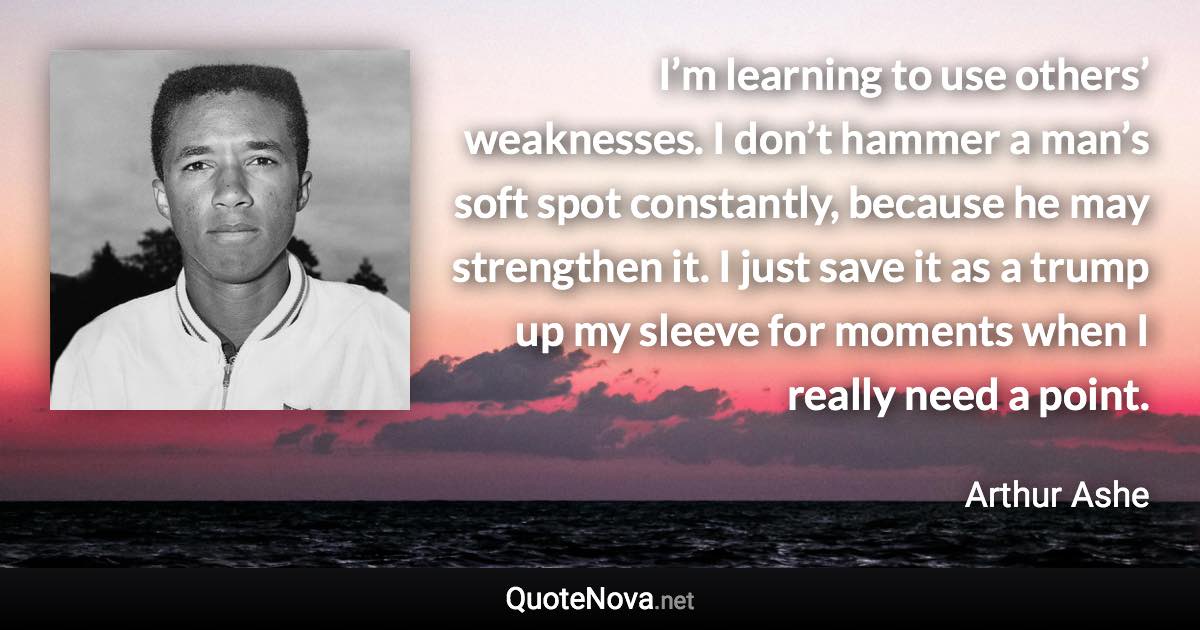 I’m learning to use others’ weaknesses. I don’t hammer a man’s soft spot constantly, because he may strengthen it. I just save it as a trump up my sleeve for moments when I really need a point. - Arthur Ashe quote