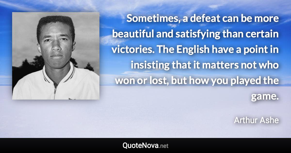 Sometimes, a defeat can be more beautiful and satisfying than certain victories. The English have a point in insisting that it matters not who won or lost, but how you played the game. - Arthur Ashe quote