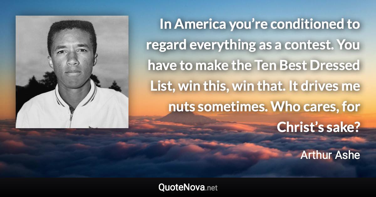 In America you’re conditioned to regard everything as a contest. You have to make the Ten Best Dressed List, win this, win that. It drives me nuts sometimes. Who cares, for Christ’s sake? - Arthur Ashe quote