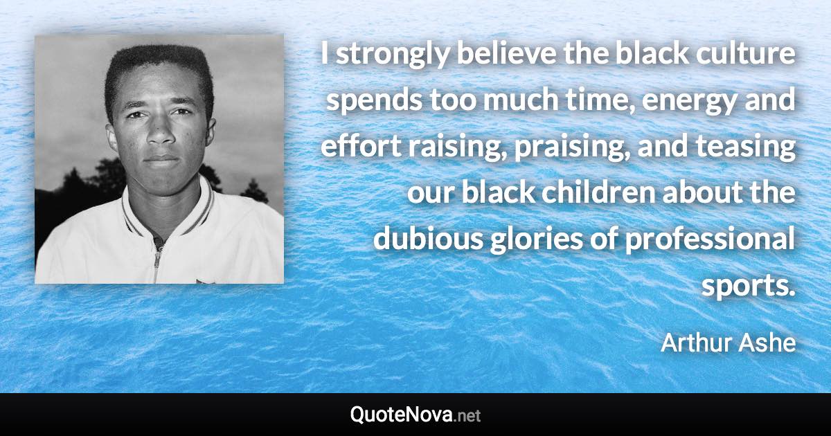 I strongly believe the black culture spends too much time, energy and effort raising, praising, and teasing our black children about the dubious glories of professional sports. - Arthur Ashe quote