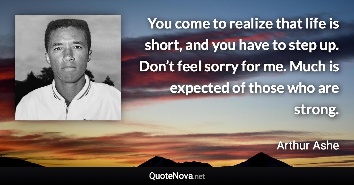 You come to realize that life is short, and you have to step up. Don’t feel sorry for me. Much is expected of those who are strong. - Arthur Ashe quote