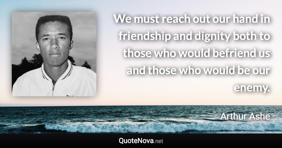 We must reach out our hand in friendship and dignity both to those who would befriend us and those who would be our enemy. - Arthur Ashe quote