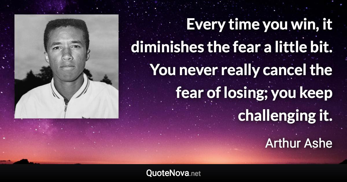 Every time you win, it diminishes the fear a little bit. You never really cancel the fear of losing; you keep challenging it. - Arthur Ashe quote
