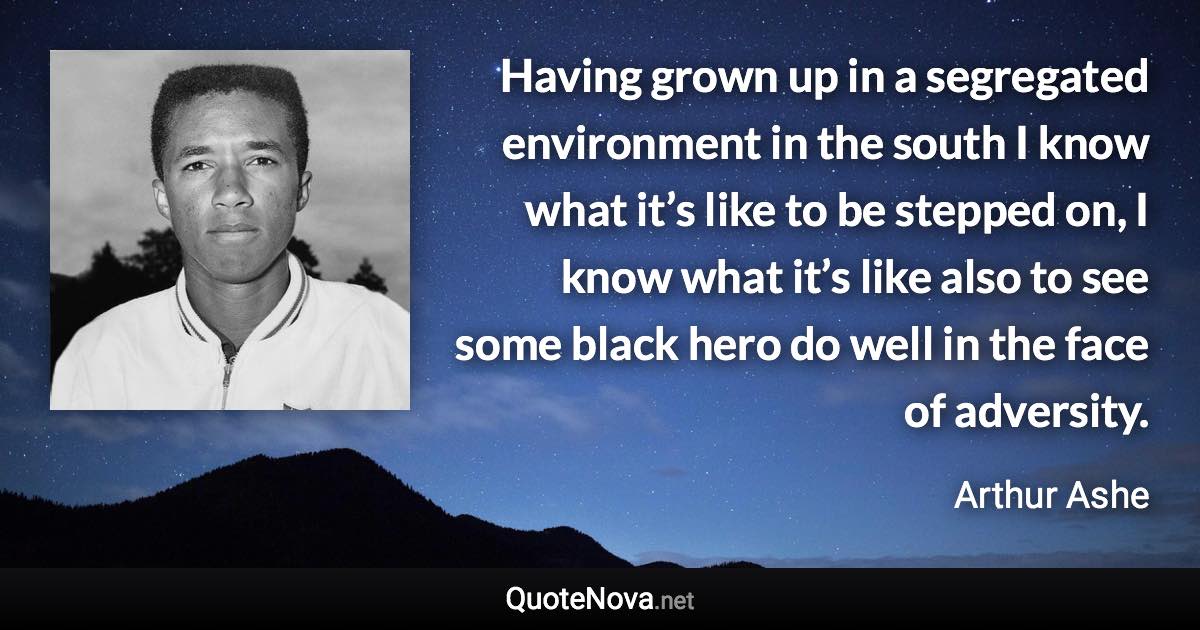 Having grown up in a segregated environment in the south I know what it’s like to be stepped on, I know what it’s like also to see some black hero do well in the face of adversity. - Arthur Ashe quote