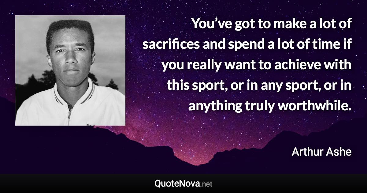 You’ve got to make a lot of sacrifices and spend a lot of time if you really want to achieve with this sport, or in any sport, or in anything truly worthwhile. - Arthur Ashe quote